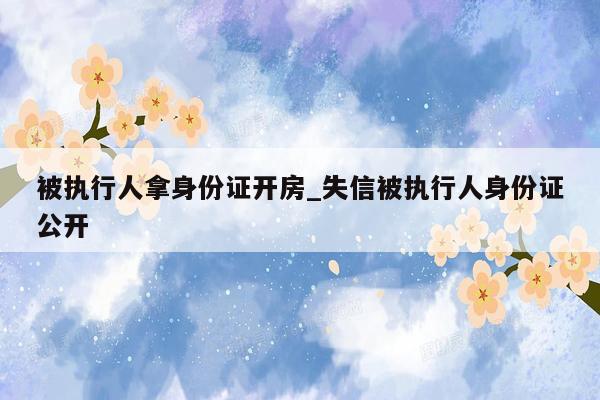 被执行人拿身份证开房_失信被执行人身份证公开