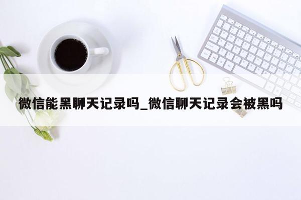 微信能黑聊天记录吗_微信聊天记录会被黑吗