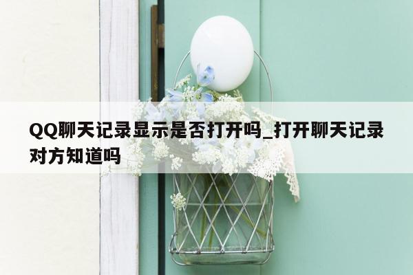 QQ聊天记录显示是否打开吗_打开聊天记录对方知道吗