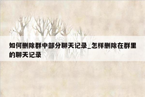 如何删除群中部分聊天记录_怎样删除在群里的聊天记录