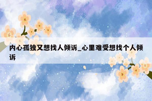 内心孤独又想找人倾诉_心里难受想找个人倾诉