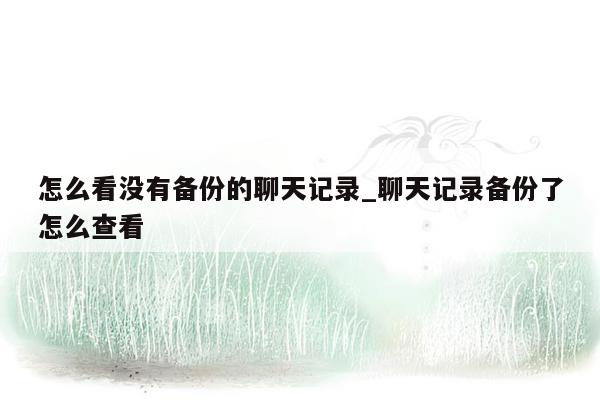 怎么看没有备份的聊天记录_聊天记录备份了怎么查看