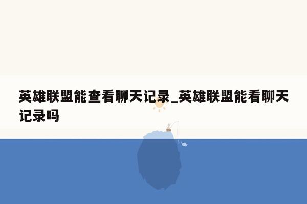 英雄联盟能查看聊天记录_英雄联盟能看聊天记录吗