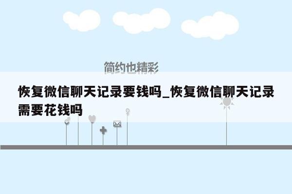 恢复微信聊天记录要钱吗_恢复微信聊天记录需要花钱吗