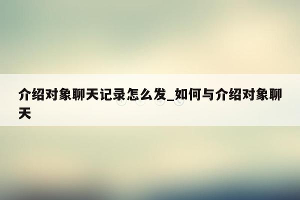 介绍对象聊天记录怎么发_如何与介绍对象聊天
