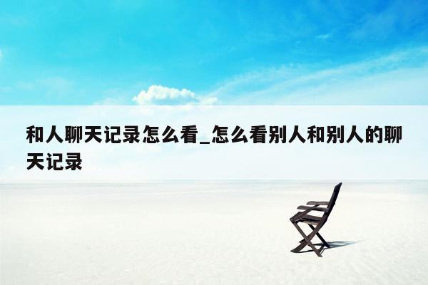 和人聊天记录怎么看_怎么看别人和别人的聊天记录
