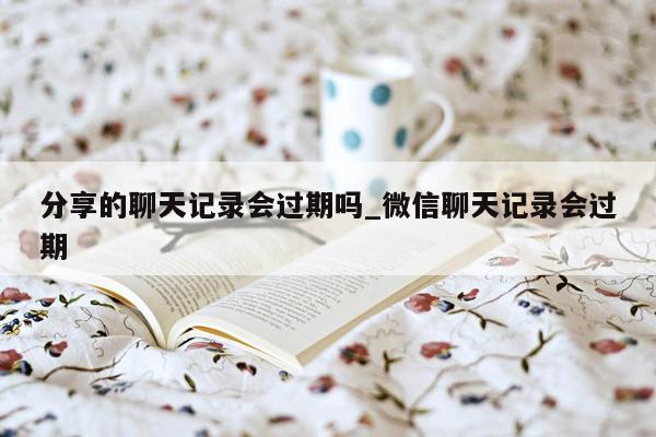 分享的聊天记录会过期吗_微信聊天记录会过期