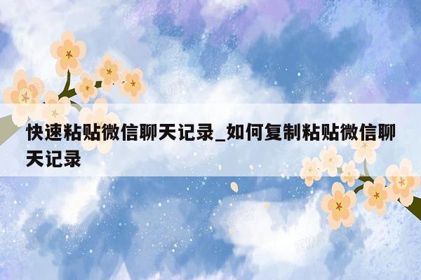 快速粘贴微信聊天记录_如何复制粘贴微信聊天记录