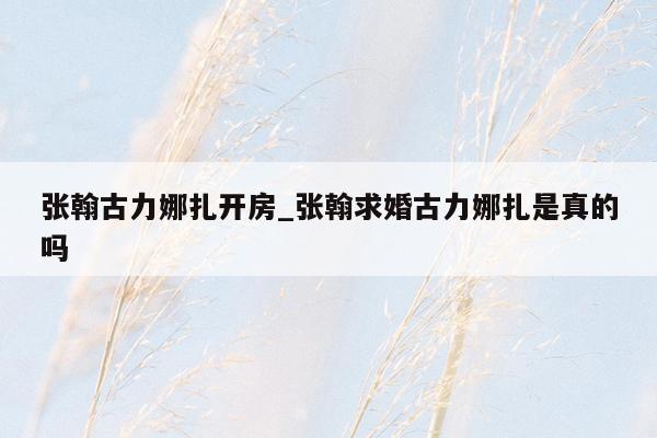 张翰古力娜扎开房_张翰求婚古力娜扎是真的吗