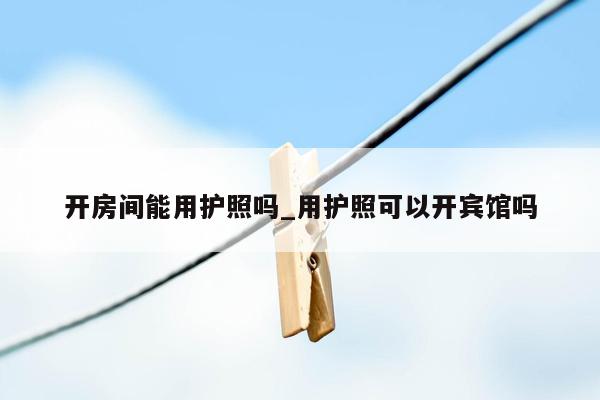 开房间能用护照吗_用护照可以开宾馆吗