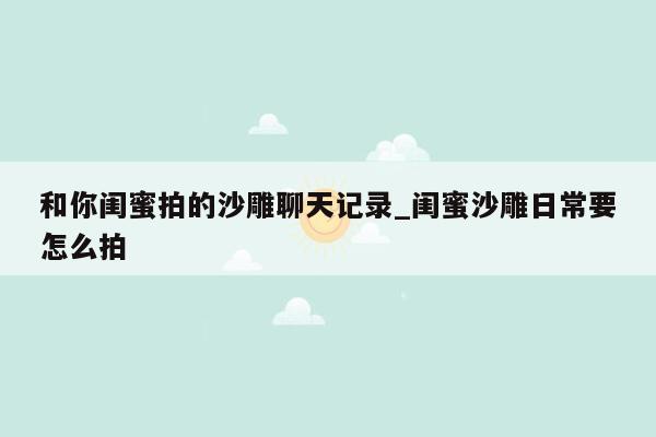 和你闺蜜拍的沙雕聊天记录_闺蜜沙雕日常要怎么拍