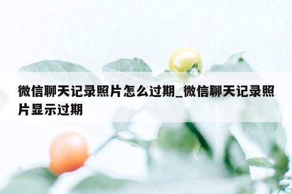 微信聊天记录照片怎么过期_微信聊天记录照片显示过期