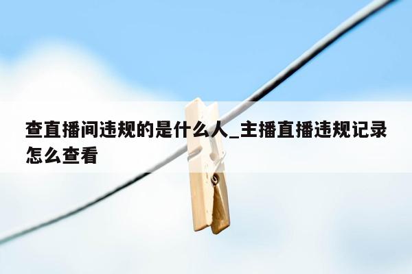 查直播间违规的是什么人_主播直播违规记录怎么查看