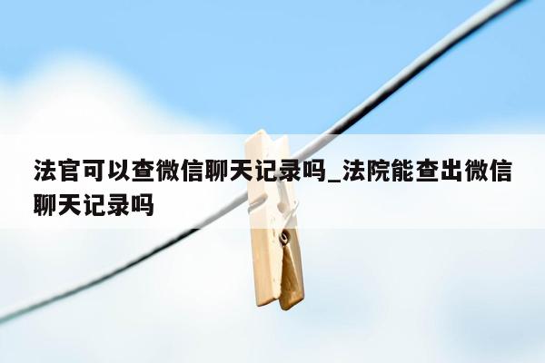 法官可以查微信聊天记录吗_法院能查出微信聊天记录吗