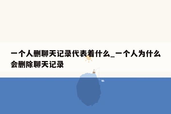 一个人删聊天记录代表着什么_一个人为什么会删除聊天记录