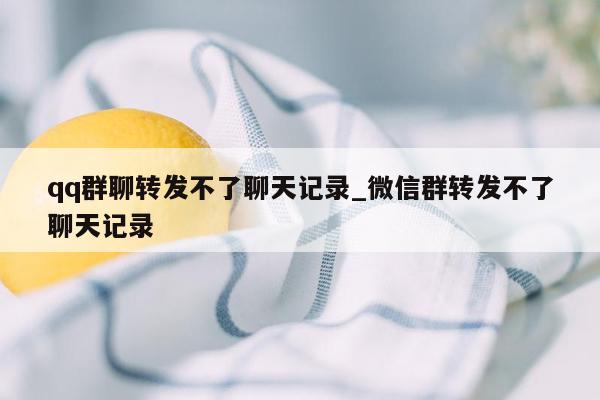 qq群聊转发不了聊天记录_微信群转发不了聊天记录