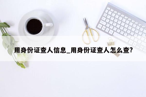 用身份证查人信息_用身份证查人怎么查?