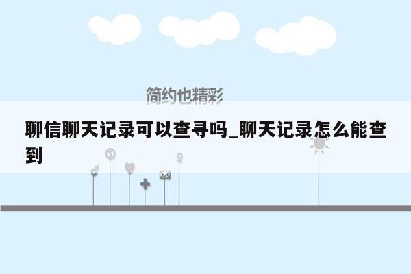 聊信聊天记录可以查寻吗_聊天记录怎么能查到