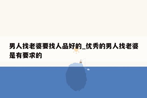 男人找老婆要找人品好的_优秀的男人找老婆是有要求的