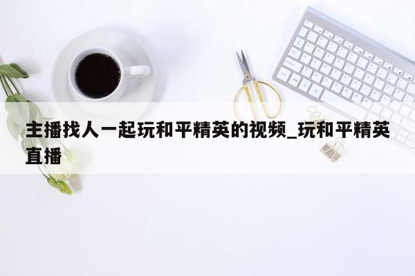 主播找人一起玩和平精英的视频_玩和平精英直播