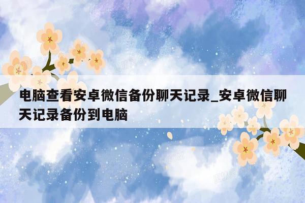 电脑查看安卓微信备份聊天记录_安卓微信聊天记录备份到电脑