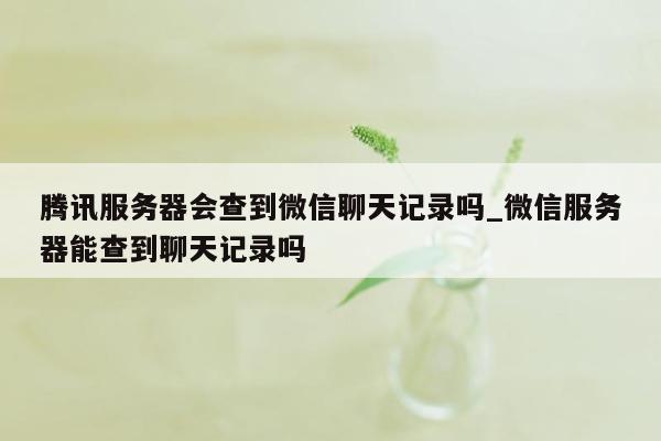 腾讯服务器会查到微信聊天记录吗_微信服务器能查到聊天记录吗
