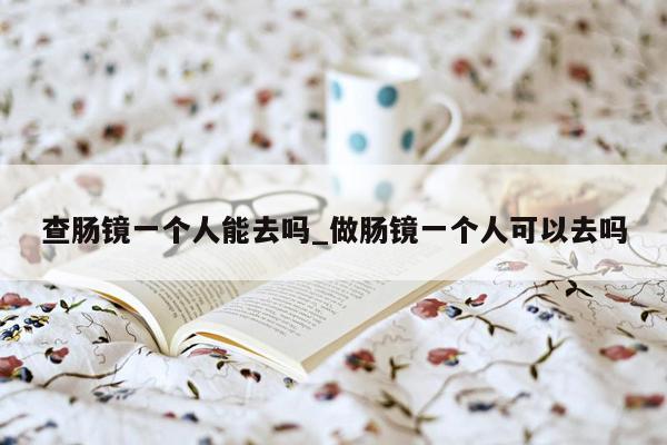 查肠镜一个人能去吗_做肠镜一个人可以去吗