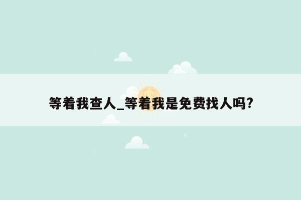 等着我查人_等着我是免费找人吗?