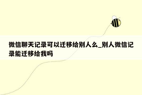 微信聊天记录可以迁移给别人么_别人微信记录能迁移给我吗