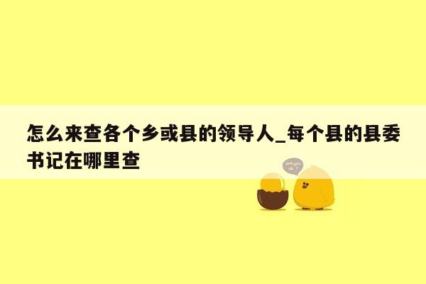 怎么来查各个乡或县的领导人_每个县的县委书记在哪里查