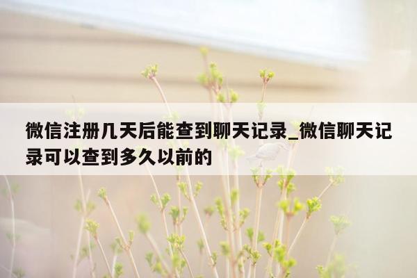 微信注册几天后能查到聊天记录_微信聊天记录可以查到多久以前的