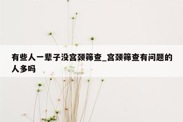 有些人一辈子没宫颈筛查_宫颈筛查有问题的人多吗
