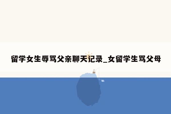留学女生辱骂父亲聊天记录_女留学生骂父母