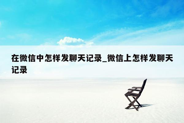 在微信中怎样发聊天记录_微信上怎样发聊天记录