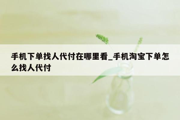 手机下单找人代付在哪里看_手机淘宝下单怎么找人代付