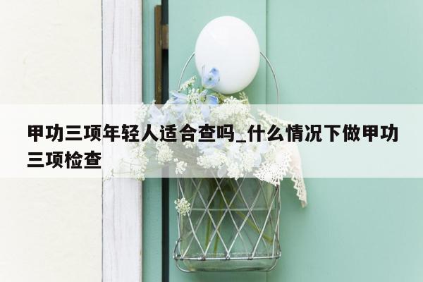 甲功三项年轻人适合查吗_什么情况下做甲功三项检查
