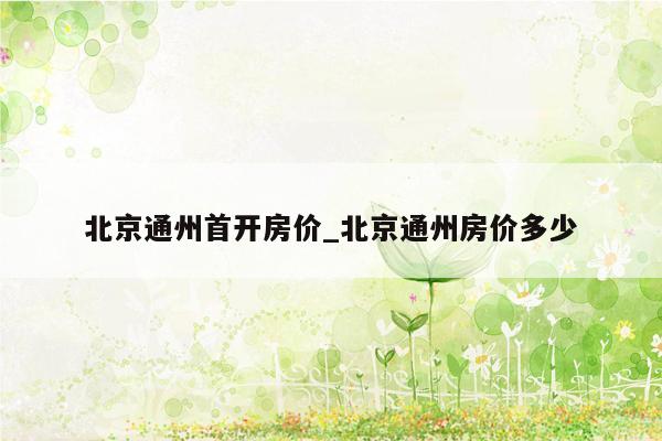 北京通州首开房价_北京通州房价多少
