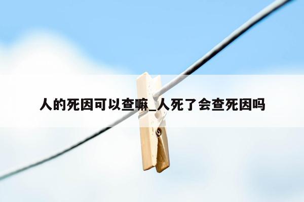 人的死因可以查嘛_人死了会查死因吗