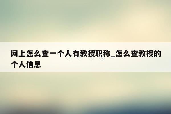 网上怎么查一个人有教授职称_怎么查教授的个人信息