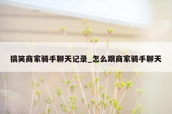 搞笑商家骑手聊天记录_怎么跟商家骑手聊天