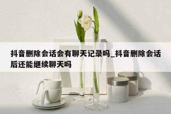 抖音删除会话会有聊天记录吗_抖音删除会话后还能继续聊天吗