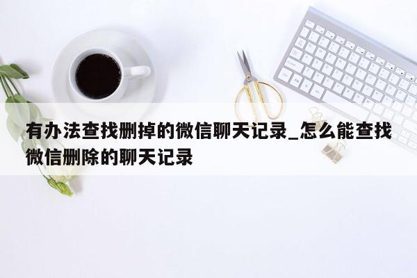 有办法查找删掉的微信聊天记录_怎么能查找微信删除的聊天记录