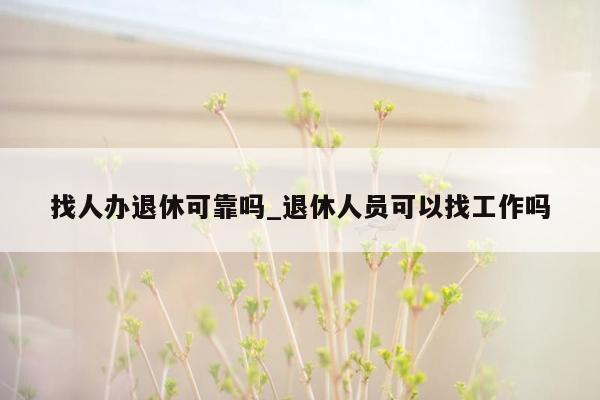找人办退休可靠吗_退休人员可以找工作吗