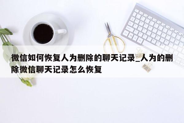 微信如何恢复人为删除的聊天记录_人为的删除微信聊天记录怎么恢复