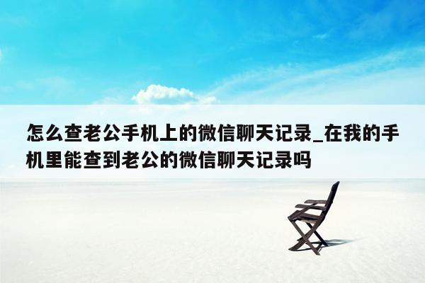 怎么查老公手机上的微信聊天记录_在我的手机里能查到老公的微信聊天记录吗