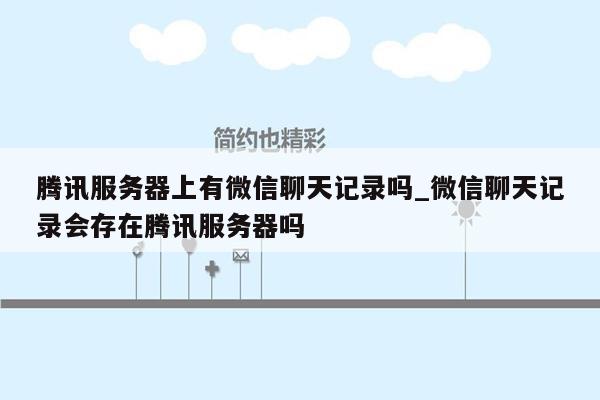 腾讯服务器上有微信聊天记录吗_微信聊天记录会存在腾讯服务器吗