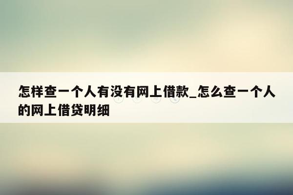 怎样查一个人有没有网上借款_怎么查一个人的网上借贷明细