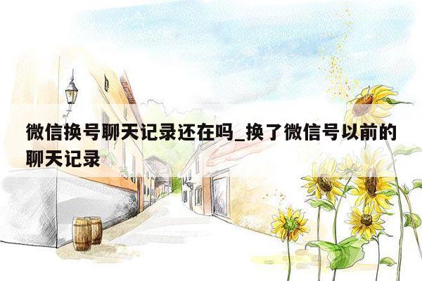 微信换号聊天记录还在吗_换了微信号以前的聊天记录