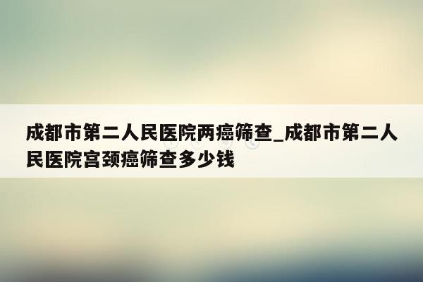 成都市第二人民医院两癌筛查_成都市第二人民医院宫颈癌筛查多少钱