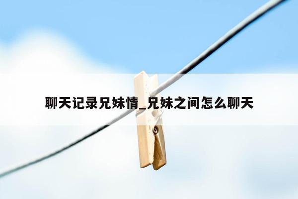 聊天记录兄妹情_兄妹之间怎么聊天